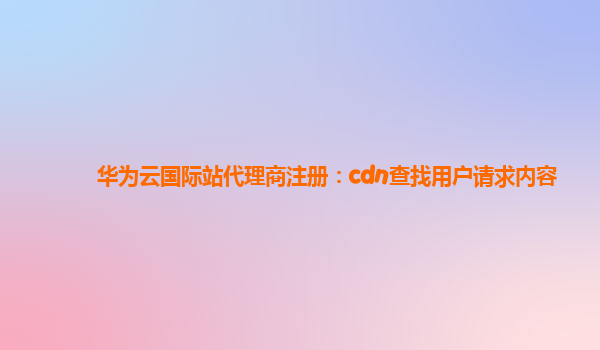 华为云国际站代理商注册：cdn查找用户请求内容