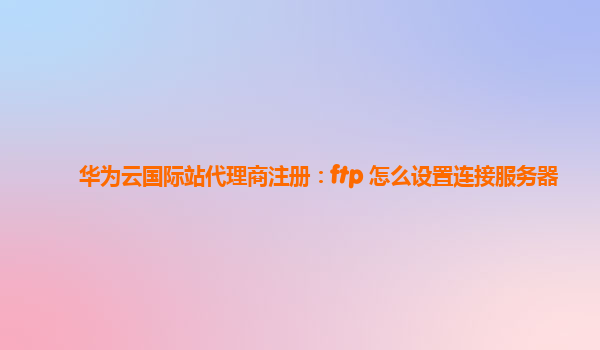 华为云国际站代理商注册：ftp 怎么设置连接服务器