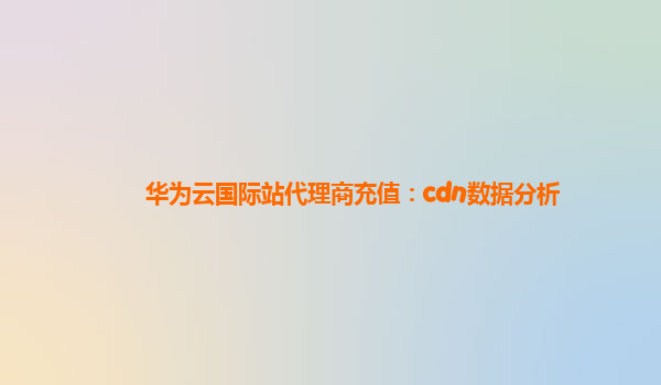 华为云国际站代理商充值：cdn数据分析