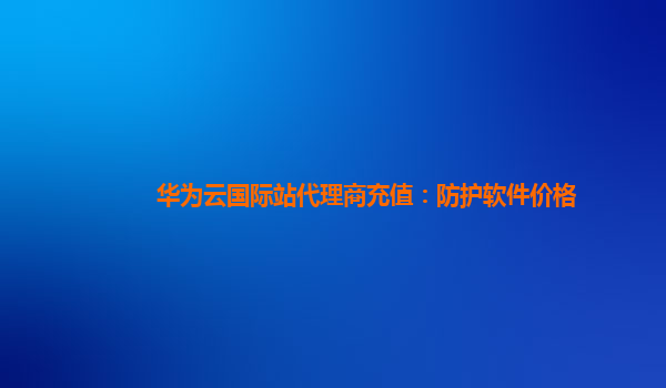 华为云国际站代理商充值：防护软件价格