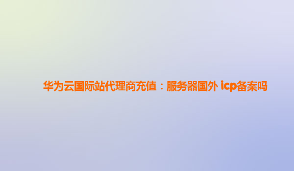 华为云国际站代理商充值：服务器国外 icp备案吗