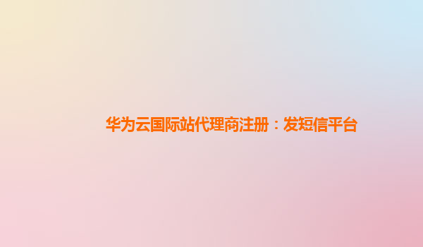 华为云国际站代理商注册：发短信平台