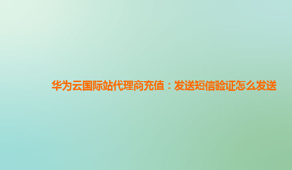 华为云国际站代理商充值：发送短信验证怎么发送