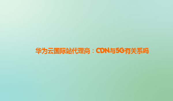 华为云国际站代理商：CDN与5G有关系吗