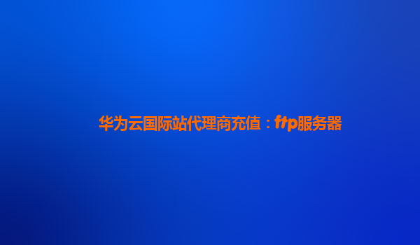 华为云国际站代理商充值：ftp服务器