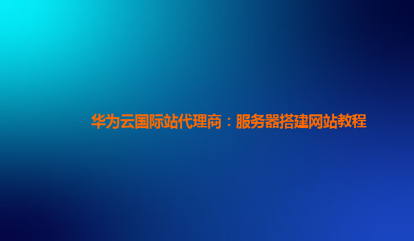 华为云国际站代理商：服务器搭建网站教程