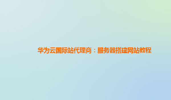 华为云国际站代理商：服务器搭建网站教程