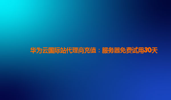 华为云国际站代理商充值：服务器免费试用30天