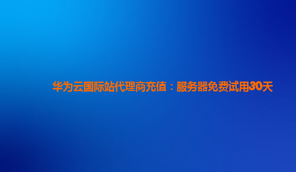 华为云国际站代理商充值：服务器免费试用30天