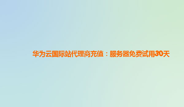 华为云国际站代理商充值：服务器免费试用30天