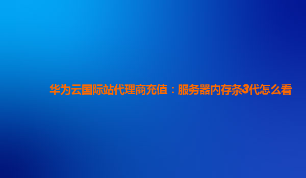 华为云国际站代理商充值：服务器内存条3代怎么看