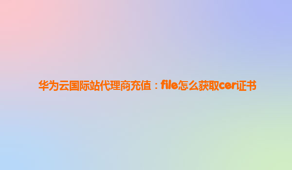 华为云国际站代理商充值：file怎么获取cer证书