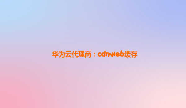 华为云代理商：cdnweb缓存