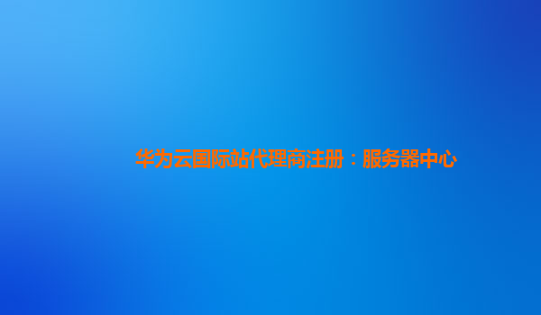 华为云国际站代理商注册：服务器中心