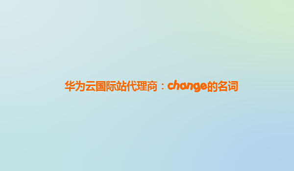 华为云国际站代理商：change的名词