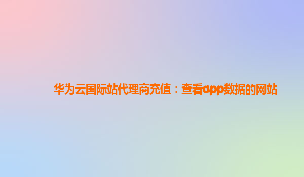 华为云国际站代理商充值：查看app数据的网站