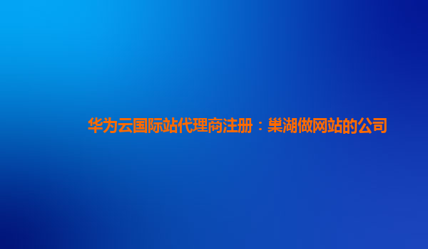 华为云国际站代理商注册：巢湖做网站的公司