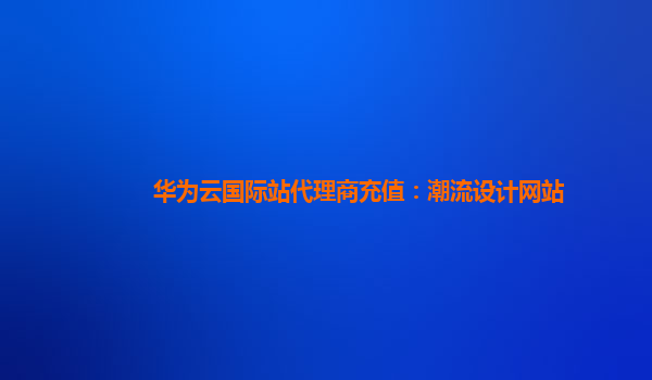 华为云国际站代理商充值：潮流设计网站