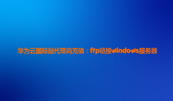 华为云国际站代理商充值：ftp链接windows服务器