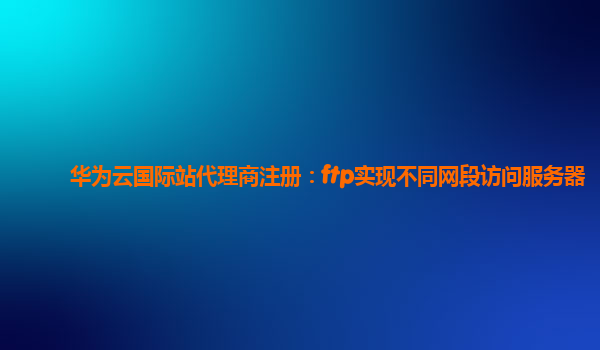 华为云国际站代理商注册：ftp实现不同网段访问服务器