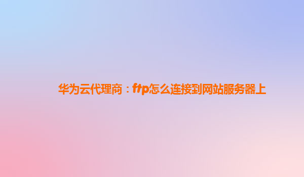 华为云代理商：ftp怎么连接到网站服务器上