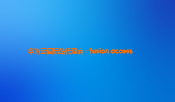 华为云国际站代理商：fusion access