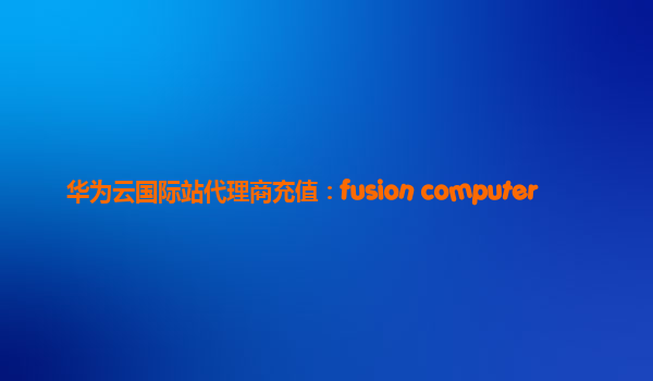 华为云国际站代理商充值：fusion computer