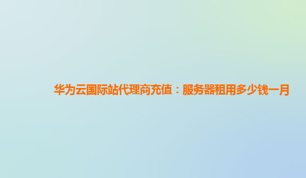 华为云国际站代理商充值：服务器租用多少钱一月