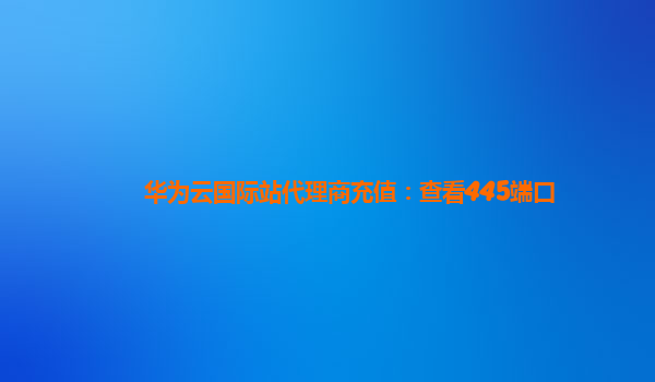 华为云国际站代理商充值：查看445端口