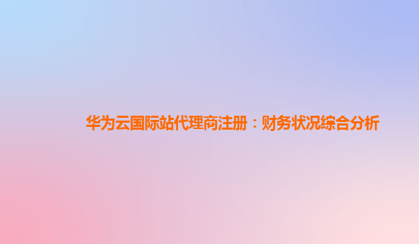 华为云国际站代理商注册：财务状况综合分析