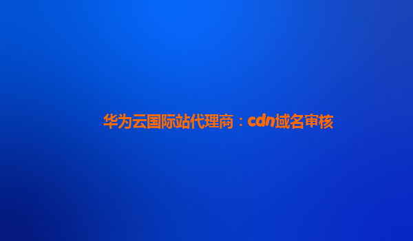 华为云国际站代理商：cdn域名审核