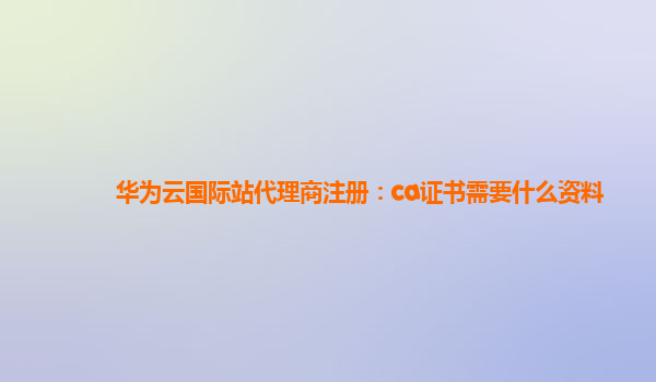 华为云国际站代理商注册：ca证书需要什么资料