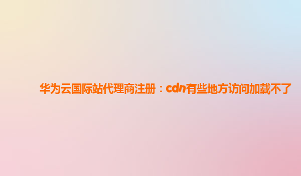 华为云国际站代理商注册：cdn有些地方访问加载不了