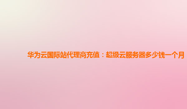 华为云国际站代理商充值：超级云服务器多少钱一个月