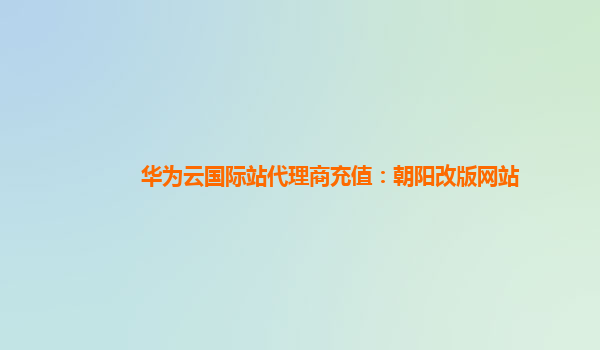 华为云国际站代理商充值：朝阳改版网站