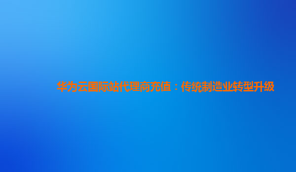 华为云国际站代理商充值：传统制造业转型升级