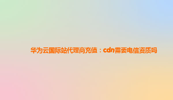 华为云国际站代理商充值：cdn需要电信资质吗