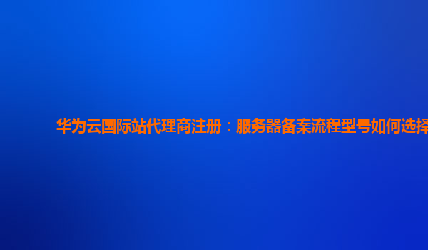 华为云国际站代理商注册：服务器备案流程型号如何选择