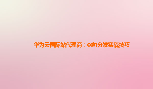 华为云国际站代理商：cdn分发实战技巧