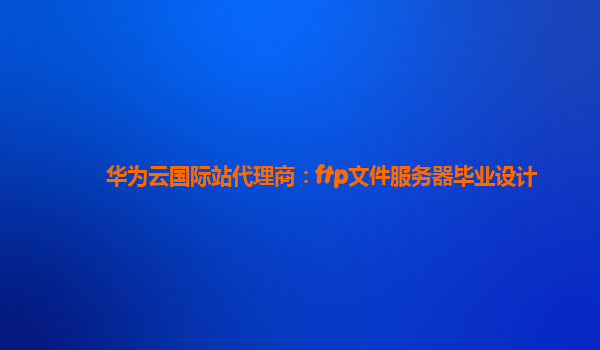 华为云国际站代理商：ftp文件服务器毕业设计