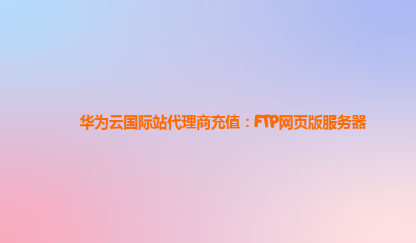 华为云国际站代理商充值：FTP网页版服务器