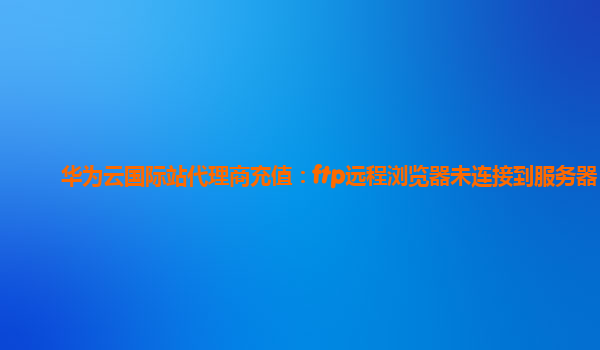 华为云国际站代理商充值：ftp远程浏览器未连接到服务器