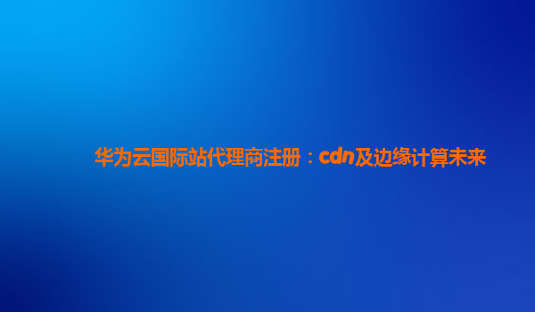 华为云国际站代理商注册：cdn及边缘计算未来