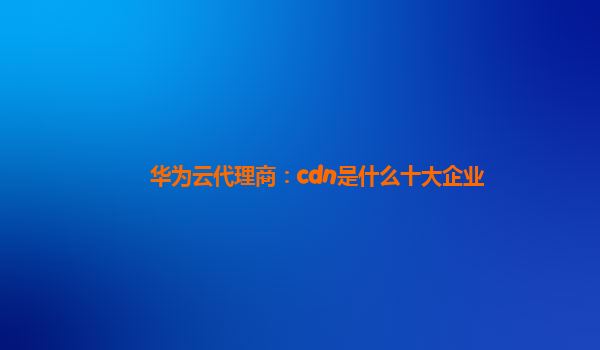 华为云代理商：cdn是什么十大企业