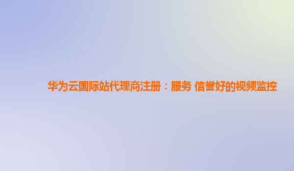 华为云国际站代理商注册：服务+信誉好的视频监控