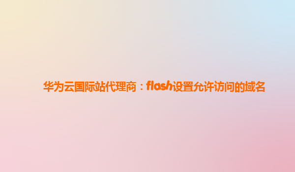 华为云国际站代理商：flash设置允许访问的域名