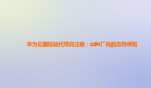 华为云国际站代理商注册：cdn厂商的态势感知