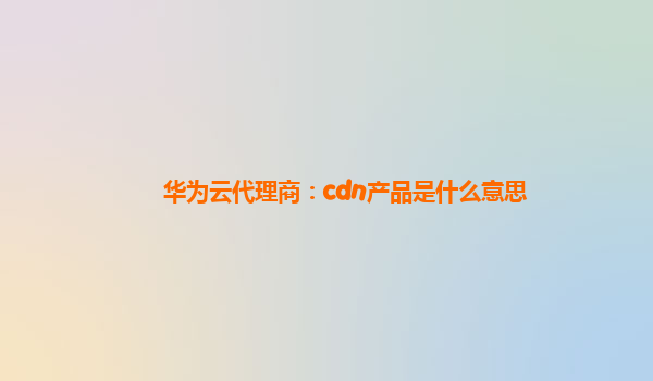 华为云代理商：cdn产品是什么意思