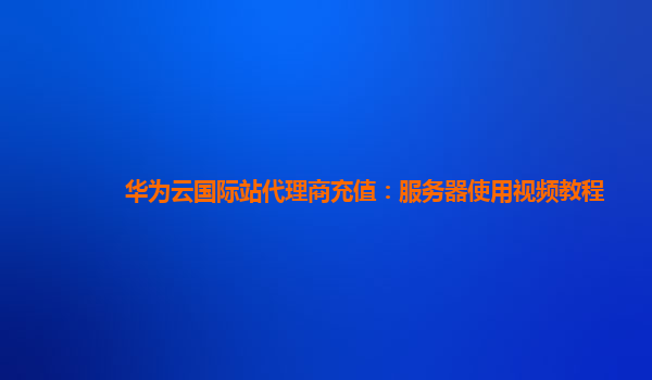 华为云国际站代理商充值：服务器使用视频教程