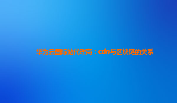 华为云国际站代理商：cdn与区块链的关系